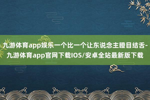 九游体育app娱乐一个比一个让东说念主瞪目结舌-九游体育app官网下载IOS/安卓全站最新版下载