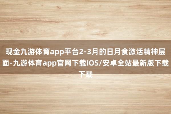 现金九游体育app平台2-3月的日月食激活精神层面-九游体育app官网下载IOS/安卓全站最新版下载