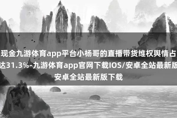 现金九游体育app平台小杨哥的直播带货维权舆情占比高达31.3%-九游体育app官网下载IOS/安卓全站最新版下载