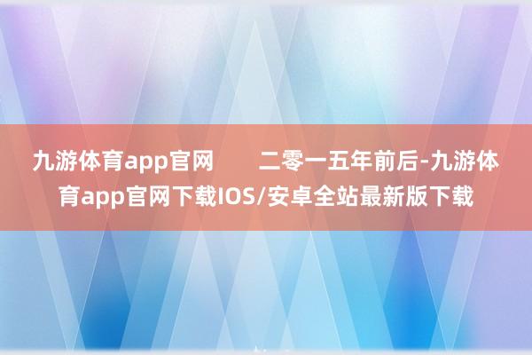 九游体育app官网       二零一五年前后-九游体育app官网下载IOS/安卓全站最新版下载