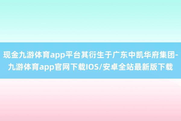 现金九游体育app平台其衍生于广东中凯华府集团-九游体育app官网下载IOS/安卓全站最新版下载
