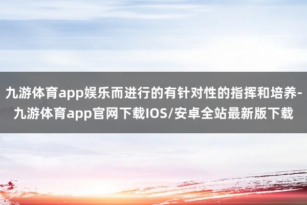 九游体育app娱乐而进行的有针对性的指挥和培养-九游体育app官网下载IOS/安卓全站最新版下载
