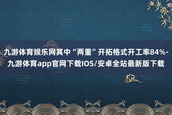九游体育娱乐网其中“两重”开拓格式开工率84%-九游体育app官网下载IOS/安卓全站最新版下载