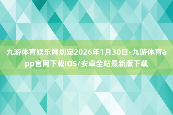 九游体育娱乐网划定2026年1月30日-九游体育app官网下载IOS/安卓全站最新版下载