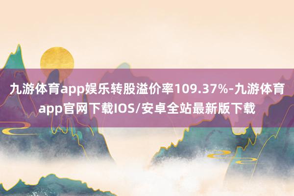 九游体育app娱乐转股溢价率109.37%-九游体育app官网下载IOS/安卓全站最新版下载