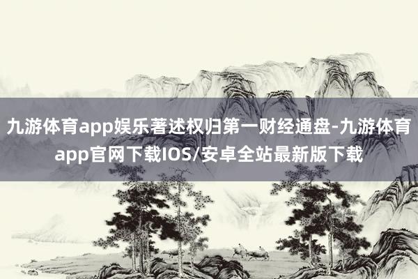 九游体育app娱乐著述权归第一财经通盘-九游体育app官网下载IOS/安卓全站最新版下载