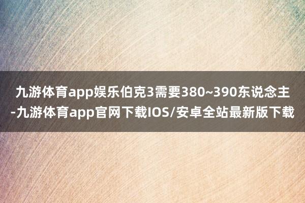 九游体育app娱乐伯克3需要380~390东说念主-九游体育app官网下载IOS/安卓全站最新版下载