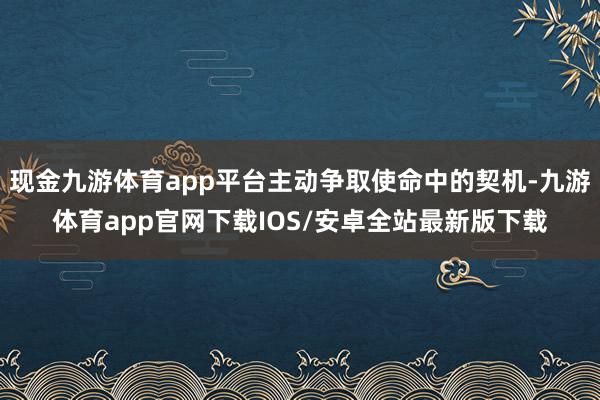 现金九游体育app平台主动争取使命中的契机-九游体育app官网下载IOS/安卓全站最新版下载