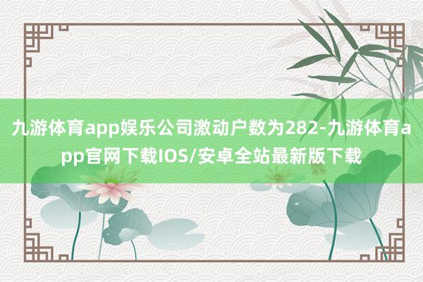 九游体育app娱乐公司激动户数为282-九游体育app官网下载IOS/安卓全站最新版下载