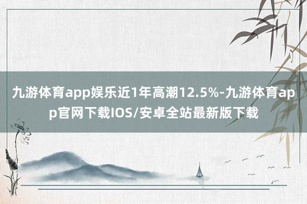 九游体育app娱乐近1年高潮12.5%-九游体育app官网下载IOS/安卓全站最新版下载