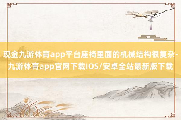现金九游体育app平台座椅里面的机械结构很复杂-九游体育app官网下载IOS/安卓全站最新版下载