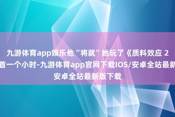 九游体育app娱乐他“将就”她玩了《质料效应 2》的起首一个小时-九游体育app官网下载IOS/安卓全站最新版下载