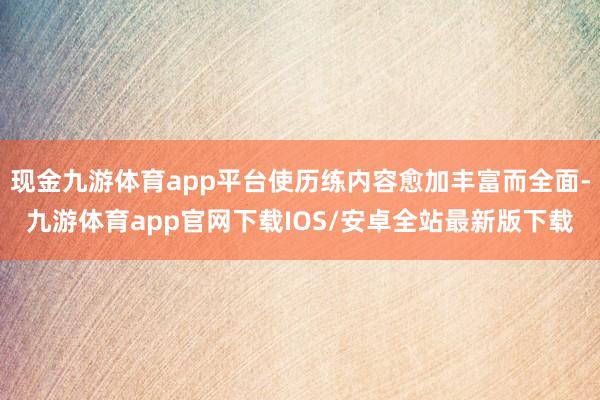 现金九游体育app平台使历练内容愈加丰富而全面-九游体育app官网下载IOS/安卓全站最新版下载