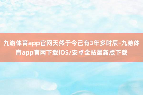 九游体育app官网天然于今已有3年多时辰-九游体育app官网下载IOS/安卓全站最新版下载
