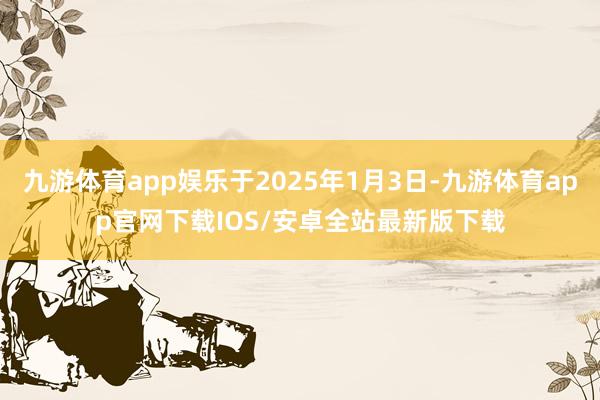 九游体育app娱乐于2025年1月3日-九游体育app官网下载IOS/安卓全站最新版下载