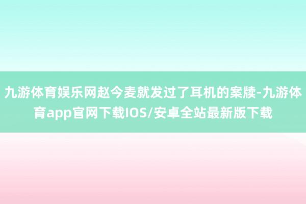 九游体育娱乐网赵今麦就发过了耳机的案牍-九游体育app官网下载IOS/安卓全站最新版下载