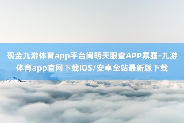 现金九游体育app平台阐明天眼查APP暴露-九游体育app官网下载IOS/安卓全站最新版下载