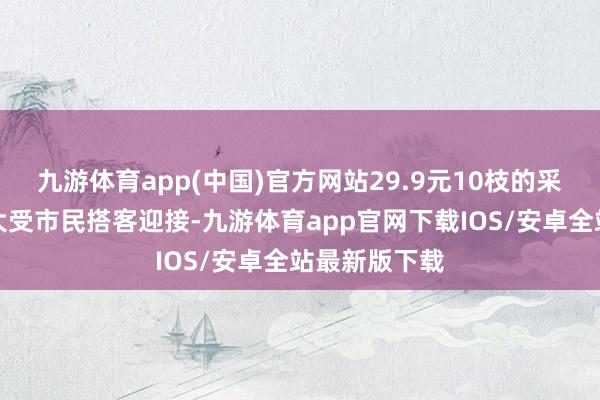 九游体育app(中国)官方网站29.9元10枝的采摘体验作为大受市民搭客迎接-九游体育app官网下载IOS/安卓全站最新版下载