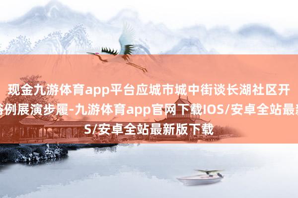现金九游体育app平台应城市城中街谈长湖社区开展非遗俗例展演步履-九游体育app官网下载IOS/安卓全站最新版下载