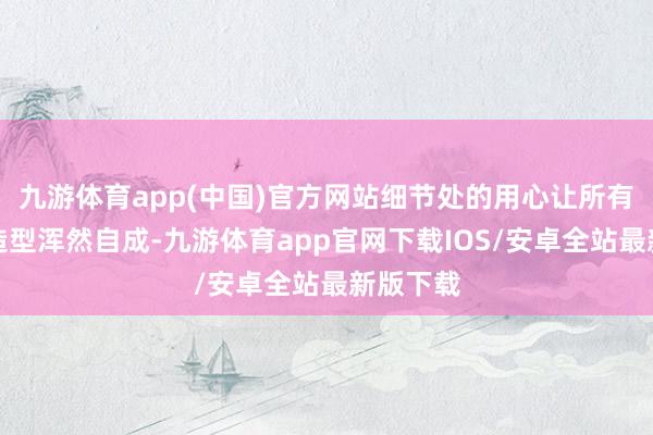 九游体育app(中国)官方网站细节处的用心让所有这个词造型浑然自成-九游体育app官网下载IOS/安卓全站最新版下载