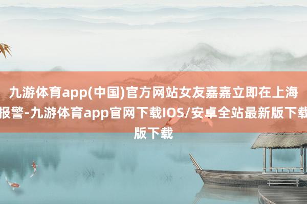 九游体育app(中国)官方网站女友嘉嘉立即在上海报警-九游体育app官网下载IOS/安卓全站最新版下载
