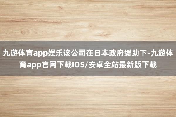 九游体育app娱乐该公司在日本政府缓助下-九游体育app官网下载IOS/安卓全站最新版下载