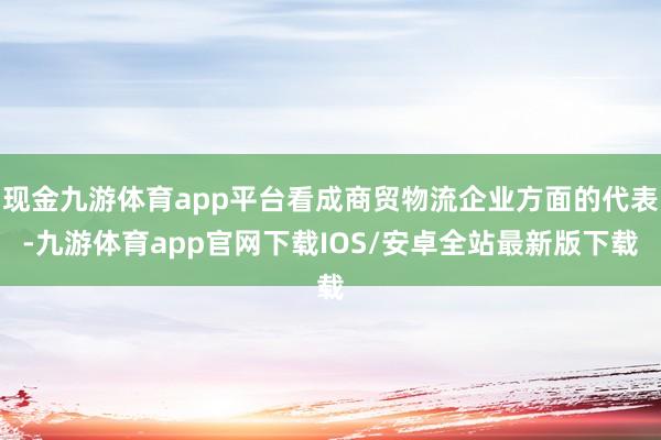 现金九游体育app平台看成商贸物流企业方面的代表-九游体育app官网下载IOS/安卓全站最新版下载