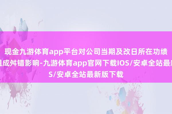 现金九游体育app平台对公司当期及改日所在功绩展望不组成舛错影响-九游体育app官网下载IOS/安卓全站最新版下载