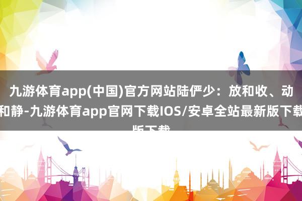九游体育app(中国)官方网站陆俨少：放和收、动和静-九游体育app官网下载IOS/安卓全站最新版下载
