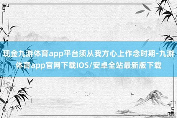 现金九游体育app平台须从我方心上作念时期-九游体育app官网下载IOS/安卓全站最新版下载