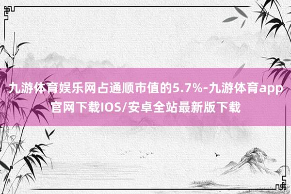 九游体育娱乐网占通顺市值的5.7%-九游体育app官网下载IOS/安卓全站最新版下载