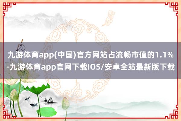 九游体育app(中国)官方网站占流畅市值的1.1%-九游体育app官网下载IOS/安卓全站最新版下载