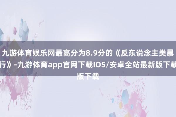 九游体育娱乐网最高分为8.9分的《反东说念主类暴行》-九游体育app官网下载IOS/安卓全站最新版下载