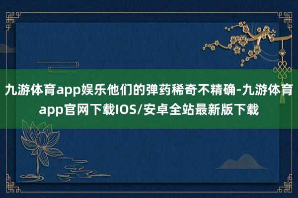 九游体育app娱乐他们的弹药稀奇不精确-九游体育app官网下载IOS/安卓全站最新版下载