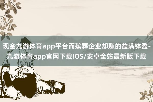 现金九游体育app平台而殡葬企业却赚的盆满钵盈-九游体育app官网下载IOS/安卓全站最新版下载