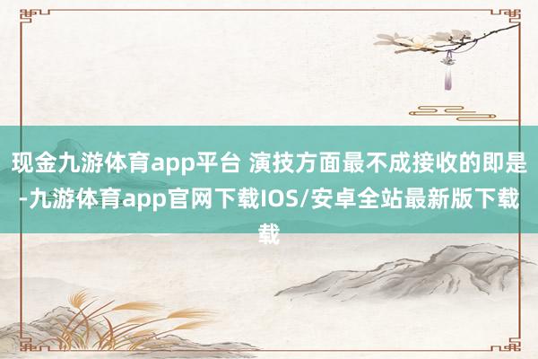 现金九游体育app平台 演技方面最不成接收的即是-九游体育app官网下载IOS/安卓全站最新版下载