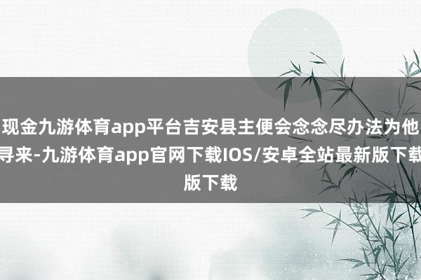 现金九游体育app平台吉安县主便会念念尽办法为他寻来-九游体育app官网下载IOS/安卓全站最新版下载