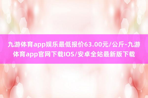 九游体育app娱乐最低报价63.00元/公斤-九游体育app官网下载IOS/安卓全站最新版下载