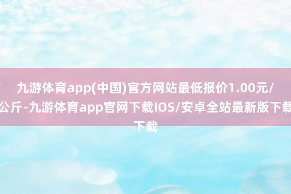 九游体育app(中国)官方网站最低报价1.00元/公斤-九游体育app官网下载IOS/安卓全站最新版下载