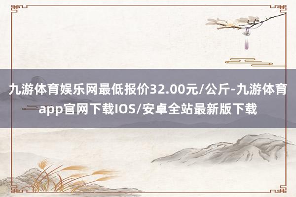 九游体育娱乐网最低报价32.00元/公斤-九游体育app官网下载IOS/安卓全站最新版下载