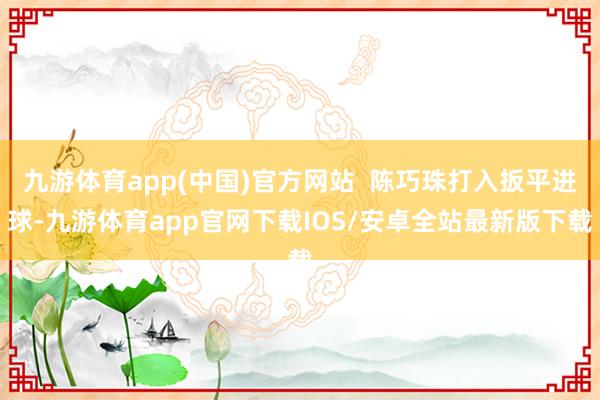 九游体育app(中国)官方网站  陈巧珠打入扳平进球-九游体育app官网下载IOS/安卓全站最新版下载