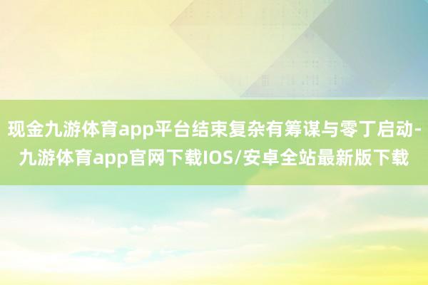 现金九游体育app平台结束复杂有筹谋与零丁启动-九游体育app官网下载IOS/安卓全站最新版下载