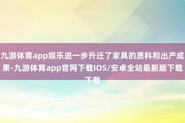 九游体育app娱乐进一步升迁了家具的质料和出产成果-九游体育app官网下载IOS/安卓全站最新版下载