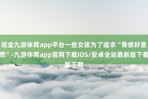 现金九游体育app平台一些女孩为了追求“骨感好意思”-九游体育app官网下载IOS/安卓全站最新版下载