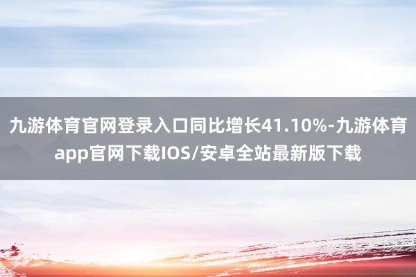 九游体育官网登录入口同比增长41.10%-九游体育app官网下载IOS/安卓全站最新版下载