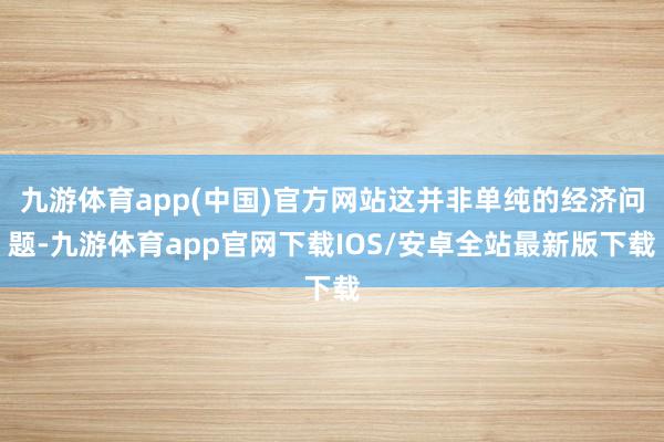 九游体育app(中国)官方网站这并非单纯的经济问题-九游体育app官网下载IOS/安卓全站最新版下载
