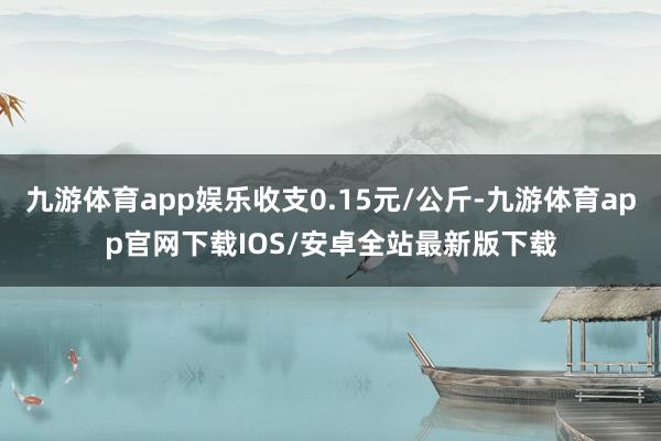 九游体育app娱乐收支0.15元/公斤-九游体育app官网下载IOS/安卓全站最新版下载