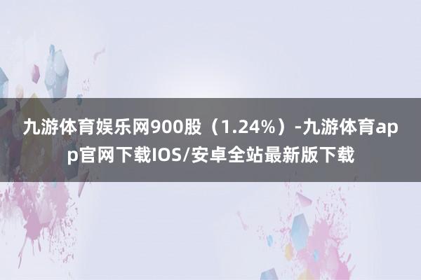 九游体育娱乐网900股（1.24%）-九游体育app官网下载IOS/安卓全站最新版下载