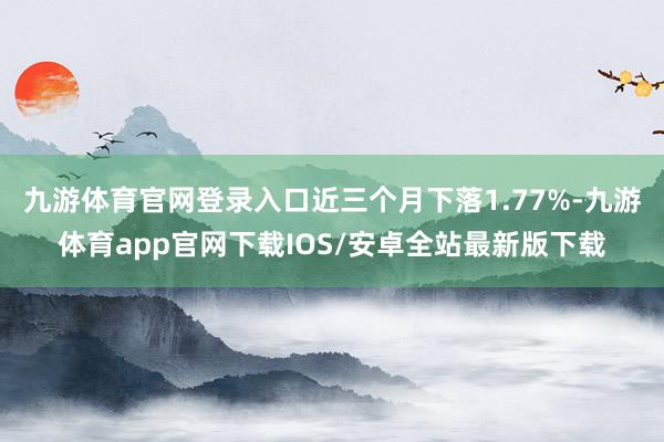 九游体育官网登录入口近三个月下落1.77%-九游体育app官网下载IOS/安卓全站最新版下载