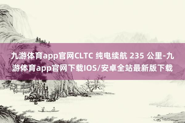 九游体育app官网CLTC 纯电续航 235 公里-九游体育app官网下载IOS/安卓全站最新版下载